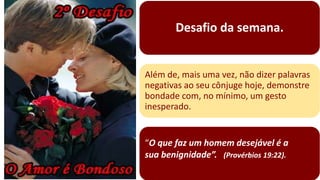 Desafio da semana.
“O que faz um homem desejável é a
sua benignidade”. (Provérbios 19:22).
Além de, mais uma vez, não dizer palavras
negativas ao seu cônjuge hoje, demonstre
bondade com, no mínimo, um gesto
inesperado.
 