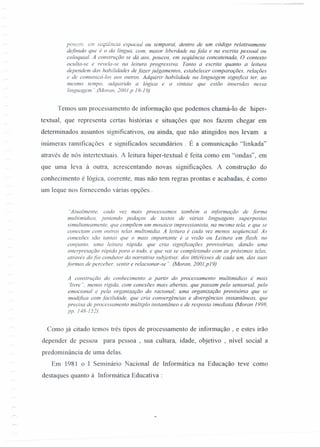 pO'iCC.:·.em sccuência espacial ou temporal, dentro de um código relativamente
definido que é o da língua, com, maior liberdade na fala e na escrita pessoal ou
coloquial. A construção se dá aos, poucos, em seqüência concatenada, O contexto
oculta-se e revela-se na leitura progressiva. Tanto a escrita quanto a leitura
dependem das habilidades de fazerjulgamentos, estabelecer comparações. relações
e de comunicá-Ias aos outros. Adquirir habilidade na linguagem significa ter, ao
mesmo tempo, adquirido a lógica e a sintaxe que estão inseridas nessa
linguagem ".(Morcm, 200/,p 18-19)
Temos um processamento de informação que podemos chamá-l o de hiper-
textual, que representa certas histórias e situações que nos fazem chegar em
determinados assuntos significativos, ou ainda, que não atingidos nos levam a
inúmeras ramificações e significados secundários . É a comunicação "linkada"
através de nós intertextuais. A leitura hiper-textual é feita como em "ondas", em
que uma leva à outra, acrescentando novas significações. A construção do
conhecimento é lógica, coerente, mas não tem regras prontas e acabadas, é como
um leque nos fomecendo várias opções.
"Atualmente. cada vez mais processamos também a informação de forma
multimidica. juntando pedaços de textos de várias linguagens superpostas
simultaneamente, que compõem um mosaico impressionista, na mesma tela. e que se
conectam com outras telas multimidia. A leitura é cada vez menos seqüencial. As
conexões são tantas que o mais importante é a visão ou Leitura em flash, no
conjunto. uma leitura rápida. que cria significações provisórias, dando uma
interpretação rápida para o todo, e que vai se completando com as próximas telas,
através do fio condutor da narrativa subjetiva: dos tiIieréSses de cada um, das suas
formas de perceber, sentir e relacionar-se " (Moran, 2001,p19)
A construção do conhecimento a partir do processamento multimidico é mais
'livre ", menos rígida, com conexões mais abertas, que passam pelo sensorial, pelo
emocional e pela organização do racional; uma organização provisória que se
modifica com facilidade, que cria convergências e divergências instantâneas, que
precisa de processamento múltiplo instantâneo e de resposta imediata (Moran 1998.
pp. N8-152).
Como já citado temos três tipos de processamento de informação , e estes irão
depender de pessoa para pessoa , sua cultura, idade, objetivo , nível social a
predominância de uma delas.
Em 1981 o l Seminário Nacional de lnformática na Educação teve como
destaques quanto à lnformática Educativa :
 