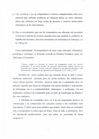 ,,"
a) Não considerar o uso Je computadores e recursos computacionais como nova
panacéia para enfrentar problemas de educação básica ou como substituto
eficaz das carências em larga escala de docentes e recursos instrucionais
elementares ou de outra natureza;
b) Que os investimentos para uso de computadores em educação não permitam
ou forcem a omissão de recursos naquelas áreas que atendem as condições de
trabalho dos docentes e discentes (Seminários de Informática na Educação, I,e
lI, 1982,p.36)
Com a participação de pesquisadores de áreas como educação, informática,
psicologia e sociologia, a discussão oconi.da no Primeiro Seminário segue em
1982 para o II Seminário:
"Deve-se sempre ter presente os limites do computador como um recurso
tecnológico. E um meio auxiliar do processo educacional; jamais deverá ser
encarado em si mesmo. Deverá, como tal, submeter-se aos fins da educação e não
determiná-Ios. (Seminários de informática na Educação, 1 e 11,1982, p.123)
Devemos ter muito cuidado para que tentando deixar de lado o ensino
totalmente tradicional , passando para um ensino moderno, não abandonemos
certos valores pessoais . Devemos observar então que o computador deve ser
utilizado segundo uma lógica de integração com outros subsídios e instrumentos
de informação, isto é, a multimidialidade, elaborações e verificação. Um uso
totalizante e exclusivo do computador pode ser fonte de banalização da didática e
dos seus conteúdos.
A utilização do computador deve ser a de um instrumento decisivo na
comunicação e na compreensão dos conceitos centrais e dos conteúdos mais
importantes. É inutil usá-lo para trabalhos que podem muito bem ser realizados
com o retroprojetor ou outros tipos de fichas. Além de tudo, a informática deve
ser introduzida gradativamente, para que possa ser assimilada de forma
progressi va.
 