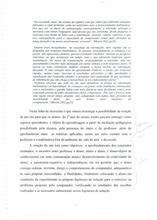 "Na sociedade atual, em virtude da rapidez com que temos que enfrentar situações
diferentes a cada momento, cada vez utilizamos mais o processamento multimidico.
Por sua vez, os meios de comunicação, principalmente a televisão. utilizam a
narrativa com várias linguagens superpostas que nos acostuma, desde pequenos a
valorizar essa forma de lidar com a informação, atraente, rápida, sintética, o que
traz consequências para a capacidade de compreender temas mais abstratos de
longa duração e de menos envolvimento sensorial". (Moran,200J,pp20)
"Quanto mais mergulhamos na sociedade da informação, mais rápidas são as
demandas por respostas instantâneas. As pessoas, principalmente as crianças e os
jovens, não apreciam a demora, querem resultados imediatos. Adoram as pesquisas
sincronas, as que acontecem em tempo real e que oferecem respostas quase
instantâneas. Os meios de comunicação, principalmente a televisão. vêm nos
acostumando a receber tudo mastigado em curtas sínteses e com respostas fáceis. O
acesso às redes eletrônicas também estimula a busca on-Iine da informação
desejada. É uma situação nova no aprendizado Todavia, a avidez por .respostas
rápidas, muitas vezes, leva-nos a conclusões previsíveis a não aprofundar a
significação dos resultados obtidos, a acumular mais quantidade de que qualidade
de informação que não chega a transformar-se em conhecimento efetivo".
"Podemos observar que cada vez são mais difundidas as formas de informação
multimidicas ou hipertextuaI. As crianças e os jovens estão totalmente sintonizados
com a multimidia e quando lidam com texto fazem-no mais facilmente com e texto
conectado através de Iinks, de palavras-chave, o hipertexto . Por isso o livro se toma
uma opção inicial menos atraente; está competindo com outras mais próximas da
sensibilidade deles, das suas formas mais imediatas de
compreensão. "(Moran,200J,pp2J)
Nesta linha de raciocínio é que vamos investigar a possibilidade da criação
de um site para que os alunos do 10
ano do ensino médio possam interagir como
sujeitos aprendentes e objeto de aprendizagem a partir da mediação pedagógica r S r.l ~ /
. ~ ~ ~
possibilitada pela técnica, pela presença do outro e do professor ,além de , tjv" »»
aprofundaremmais as matérias aplicadas, terem um certo contato com o):: í
professor e a matemática fora do ambiente da sala de aula e da escola. ,
A criação do site terá como objetivos o aprofundamento dos conteúdo"J
ensinados, o encontro entre professor e aluno, aluno e aluno, e aluno-objeto de 
conhecimento em uma comunicação atual,o desenvolvimento da criatividade do
aluno, a autonomia-cognitiva e independência; ela irá permitir que o aluno
consiga ordenar, inventar, dirigir o comportamento do computador, adequando-o
às suas próprias necessidades e fmalidades, finalmente colocando o aluno em
condições de experimentar as próprias hipóteses de solução para o exercício ou
problema proposto pelo computador, verificando os resultados das escolhas
realizadas e se necessário submetendo novas hipóteses de solução.
)
 