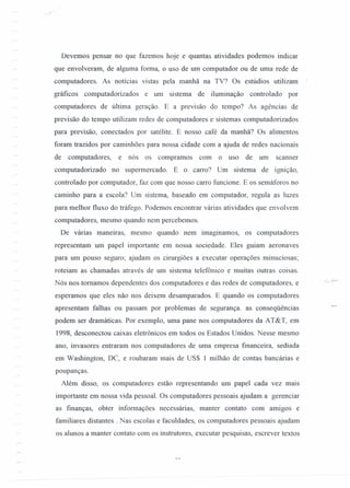 Devemos pensar no que fazemos hoje e quantas atividades podemos indicar
que envolveram, de alguma forma, o uso de um computador ou de uma rede de
computadores. As notícias vistas pela manhã na TV? Os estúdios utilizam
gráficos computadorizados e um sistema de iluminação controlado por
computadores de última geração. E a previsão do tempo? As agências de
previsão do tempo utilizam redes de computadores e sistemas computadorizados
para previsão, conectados por satélite. E nosso café da manhã? Os alimentos
foram trazidos por caminhões para nossa cidade com a ajuda de redes nacionais
de computadores, e nós os compramos com o uso de um scanner
computadorizado no supermercado. E o carro? Um sistema de ignição,
controlado por computador, faz com que nosso carro funcione. E os semáforos no
caminho para a escola? Um sistema, baseado em computador, regula as luzes
para melhor fluxo do tráfego. Podemos encontrar várias atividades que envolvem
computadores, mesmo quando nem percebemos.
De várias maneiras, mesmo quando nem imaginamos, os computadores
representam um papel importante em nossa sociedade. Eles guiam aeronaves
para um pouso seguro; ajudam os cirurgiões a executar operações minuciosas;
roteiam as chamadas através de um sistema telefônico e muitas outras coisas.
Nós nos.tomamos dependentes dos computadores e das redes de computadores, e
esperamos que eles não nos deixem desamparados. E quando os computadores
apresentam falhas ou passam por problemas de segurança. as conseqüências
podem ser dramáticas. Por exemplo, uma pane nos computadores da AT&T, em
1998, desconectou caixas eletrônicos em todos os Estados Unidos. Nesse mesmo
ano, invasores entraram nos computadores de uma empresa financeira, sediada
em Washington, De, e roubaram mais de US$ 1 milhão de contas bancárias e
poupanças.
Além disso, os computadores estão representando um papel cada vez mars
importante em nossa vida pessoal. Os computadores pessoais ajudam a gerenciar
as frnanças, obter informações necessárias, manter contato com amigos e
familiares distantes. Nas escolas e faculdades, os computadores pessoais ajudam
os alunos a manter contato com os instrutores, executar pesquisas, escrever textos
 