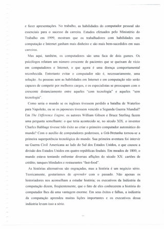 e fazer apresentações. No trabalho, as habilidades do computador pessoal são
essenciais para o sucesso da carreira. Estudos efetuados pelo Ministério do
Trabalho em 1999, mostram que os trabalhadores com habilidades em
computação e Intemet ganham mais dinheiro e são mais bem-sucedidos em suas
carreiras.
Mas aqui, também, os computadores são uma faca de dois gumes. Os
psicólogos relatam um número crescente de pacientes que se queixam de vício
em computadores e Internet, o que agora é uma doença comportamental
reconhecida. Entretanto evitar o computador não é, necessariamente, uma
solução. As pessoas sem as habilidades em Intemet e em computação não serão
capazes de competir por melhores cargos, e os especialistas se preocupam com o
crescente distanciamento entre aqueles "com tecnologia" e aqueles "sem
tecnologia" .
Como seria o mundo se os ingleses tivessem perdido a batalha de Waterloo
para Napoleão, ou se os japoneses tivessem vencido a Segunda Guerra Mundial?
Em The Difference Engtne, os autores William Gibson e Bruce Sterling fazem
uma pergunta semelhante: o que teria acontecido se, no século XIX. o inventor
Charlcs Babbage tivesse tido êxito ao criar o primeiro computador automático do
mundo? Com o auxílio de computadores poderosos, a Grã-Bretanha tomou-se a
primeira superpotência tecnológica do mundo. Sua primeira aventura foi intervir
na Guerra Civil Americana ao lado do Sul dos Estados Unidos, o que causou a
divisão dos Estados Unidos em quatro repúblicas feudais. Em meados de 1800, o
mundo estava tentando enfrentar diversas aflições do século XX: cartões de
crédito, tanques blindados e restaurantes "fast -food".
As histórias altemativas são engraçadas, mas a história é um negócio sério.
Teoricamente, gostaríamos de aprender com o passado. Não apenas os
historiadores nos aconselham a estudar história; os executivos da Indústria da
computação dizem, freqüentemente, que o fato de eles conhecerem a história do
computador lhes dá uma vantagem enorme. Em seus êxitos e falhas, a indústria
da computação aprendeu muitas lições importantes e os executivos dessa
indústria levam isso a sério.
 