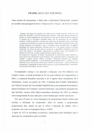 TRADIÇÃO X TECNOLOGIA
Antes mesmo de começarmos a falar sobre a informática Educacional , gostaria
de ressaltar uma passagem do livro A Máquina das Crianças, de Seymour Papert
"Imagine um grupo de viajantes do tempo de um século anterior, entre eles um
grupo de cirurgiões e outro de professores primários, cada qual ansioso para ver o
quanto as coisas mudaram em sua profissão a cem anos ou mais no futuro Imagine
O espanto de os cirurgiões entrando numa sala de operaçôes de 11m hospital
moderno. Embora pudessem entender que algum tipo de operação estava ocorrendo
e pudessem até mesmo ser capazes de adivinhar o órgão-alvo. na maioria dos casos
seriam incapazes de imaginar o que o cirurgião estava tentando fazer ou qual a
finalidade dos muitos aparelhos estranhos que ele e sua equipe cirúrgica estavam
utilizando. Os rituais de anti-sepsia e anestesia, os aparelhos eletrônicos com seus
sinais de alarme e orientação e até mesmo as intensas luzes, tão familiares às
platéias de televisão, seriam completamente estranhos para eles ".
Os professores viajantes do tempo responderiam de uma forma muito diferente a
uma sala de aula de primeiro grau moderna. Eles poderiam sentir-se intrigados com
relação a alguns poucos objetos estranhos. Poderiam perceber que algumas
técnicas-padrão mudaram - e provavelmente discordariam entre si quanto a se as
mudanças que observaram foram para melhor ou para pior -, mas perceberiam
plenamente a finalidade da maior parte do que se estava tentando fazer e poderiam,
com bastante facilidade, assumir a classe ".
o computador começa a ser aplicado à educação com fms didáticos nos
Estados Unidos, no final da década de 50, em uma indústria de computadores, a
IBM, e a primeira disciplina curricular a ter o suporte desse instrumento foi a
Matemática. Assim, em janeiro de 1963, °Instituto' 'para Estudos Matemáticos
em Ciências Sociais da Universidade Stanford inicia um programa de pesquisa e
desenvolvimento em Computer Assisted Instruction, cujo primeiro programa do,
tipo tutoriale, versava sobre lógica-matemática elementar.Até 1965, as crianças
eram transportadas de suas salas para a universidade para receber suas lições.
Dos anos 60 para cá, novas linguagens de programação foram criadas para
facilitar a utilização do computador, tanto no tocante à programação
propriamente dita, quanto no que se refere a interação do usuário com o
programa, tais como as linguagens Basic e LOGO.
A partir de 1975 as atividades econômicas propiciaram uma facilitação para a
aquisição de computadores pela sociedade.
 