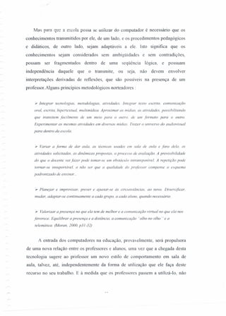 Mas para que li escola possa se utilizar do computador é necessário que os
conhecimentos transmitidos por ele, de um lado, e os procedimentos pedagógicos
e didáticos, de outro lado, sejam adaptáveis a ele. Isto significa que os
conhecimentos sejam considerados sem ambigüidades e sem contradições,
possam ser fragmentados dentro de uma seqüência lógica, e possuam
independência daquele que o transmite, ou seja, não devem envolver
interpretações derivadas de reflexões, que são possíveis na presença de um
professor.Alguns princípios metodológicos norteadores :
'r Integrar tecnotogias, metodologias, atividades. Integrar texto escrito. comunicação
oral, escrita, hipertextual, multimidica. Aproximar as midias. as atividades, possibilitando
que transitem facilmente de um meio para o outro. de um formato para o outro.
Experimentar as mesmas atividades em diversas midias. Trazer o universo do audiovisual
para dentro da escola.
}- Variar a forma de dar aula, as técnicas usadas em sala de aula e fora dela, as
atividades solicitadas, as dinâmicas propostas. o processo de avaliação. A previsibilidade
do que o docente vai fazer pode tomar-se um obstáculo intransponivel. A repetição pode
tornar-se insuportável. a não ser que a qualidade do professor compense o esquema
padronizado de ensinar ...
'r Planejar e improvisar, prever e ajustar-se ás circunstâncias. ao novo. Diversificar.
mudar, adaptar-se continuamente a cada grupo, a cada aluno, quando necessário.
}- Valorizar a presença no que ela tem de melhor e a comunicação virtual no que ela nos
favorece. Equilibrar a presença e a distância, a comunicação "olho no olho" e a
telemática. (Moran, 2000, p31-32)
A entrada dos computadores na educação, provavelmente, será propulsora
de uma nova relação entre os professores e alunos, uma vez que a chegada desta
tecnologia sugere ao professor um novo estilo de comportamento em sala de
aula, talvez, até, independentemente da forma de utilização que ele faça deste
recurso no seu trabalho. E à medida que os professores passem a utilizá-Io, não
 