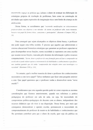 enccnrrarão espaço as práticas que inibam o aluno de avançar na elaboração de
estratégias próprias de resolução de problemas, bem como na construção de
atividades que sejam expressões da imaginação rica e sem limite da criança ou do
adolescente.
Dessa forma, se acreditamos que "ocorrerão modificações no relacionamento
professor-aluno, nos objetivos e nos métodos de ensino, ao professor cabe, neste momento,
buscar o seu papel de forma crítica, consciente e participativa". (Asasone e Campos 1992, p.
39)
Para conseguir que sejam alcançados os objetivos desta busca, o professor
não pode seguir esta trilha sozinho. É preciso que aqueles que administram o
sistema educacional formulem estratégias que garantam ao professor capacitar-se
para desempenhar novas funções, numa sociedade (e esperamos em uma escola)
que assume novas feições, marcada pelo domínio da informação e pelos recursos
computacionais. "Assim, dotar o professor de uma formação para utilizar o computador na
escola não se pode reduzir apenas a instrumentá-lo de habilidades e conhecimentos especificos,
mas também garantir que ele tenha "compreensão das relações entre essa tecnologia e a
sociedade" (Roittman 1990, p. 141).
.. i.
No entanto, qual a melhor maneira de dotar o professor dos conhecimentos
necessários a este novo papel? Talvez tenhamos que fazer uma pergunta anterior
a esta: Que papel queremos que o professor venha a desenvolver nesta "nova
escola"?
Consideramos que esta segunda questão pode ter como resposta as mesmas
considerações que fizemos anteriormente, quando nos referimos a prática
pedagógica do professor em sala de aula, ou seja, há necessidade do
compromisso político-pedagógico do docente com os alunos, independente dos
recursos didáticos que ele tiver à sua disposição. Dessa forma, por mais que
consigamos democratizar o aparato escolar, permanecerá a necessidade do
comprometimento do professor de munir-se de habilidades e conhecimentos que
lhe permitam contribuir para que o aluno da escola, quer seja ela pública ou
 