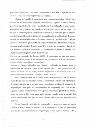 particular, implernente com mais consistência a luta pela conquista de seus
direitos sociais e o exercício pleno de sua cidadania.
Quanto ao modelo de capacitação que possamos considerar "ideal' para
formar novos professores, algumas características, segundo Roitman (1990),
podem ser apontadas, tais como: as atitudes de desmistificação do computador,
diminuição da resistência da tecnologia educacional, quebra do ceticismo em
relação às contribuições do computador na educação, necessárias para o trabalho
com lnformática Educati va, podem ser alcançadas com a realização de debates e
seminários, construindo o que poderíamos chamar de .sensibilização. Todavia,
questões atinentes ao que o professor desenvolverá em sala de aula tais como: ele
será um simples usuário de programas? Um produtor de programas educativos?
Um avaliador crítico de softwares? - efetivamente defmirão o modelo e os
objetivos das formações a serem desenvolvidas.
Por isso na concepção de Roitman (1990) "É recomendável que cada país pesquise
formas próprias de preparo e aperfeiçoamento dos professores ao invés de simplesmente
importar soluções encontradas em outras culturas".
Asasone e Campos defendem que durante realização de cursos sobre o
computador na educação, estes devam mostrar suas : "Reais possibilidades nas
diversas disciplinas. seu uso como ferramenta do professor no seu trabalho diário e as
.- ~,~ ~."..'- ~--
perspectivas futuras de aplicação". (Asasone e Campos 1992,p.47)
Para Valente (1988), as atividades com o computador na escola tem-se
revestido em duas modalidades: ensino de informática e ensino pela Informática.
A primeira caracteriza-se por dar noções superficiais ao aluno de conceitos de
programação, princípios de funcionamento do computador etc. Esta forma,
segundo o autor, contribui muito pouco para a melhoria da qualidade de ensino,
sendo na maioria das vezes usada pelas escolas visando atrair a atenção dos
alunos, objetivando uma procura maior destas instituições nos momentos de
matrícula.
Nessa forma de utilização do computador, o aluno tem suas atividades
restritas a poucas horas de contato com o computador, o que lhe possibilita
aprender técnicas rudimentares de programação. Assim segundo Valente (1991),
 