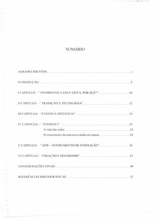 ___ 1:___. _
SUMÁRiO
AGRADECIMENTOS 1
rNTRODUÇÃO 2
I CAPÍTULO -" INFORMÁ TICA EDUCATIVA, POR QUÊ?" 04
Il CAPÍTULO -" TRADIÇÃO X TEC OLOGIA" 12
Ill CAPÍTULO - ''ENSINO À DISTÂNCIA" 19
IV CAPÍTULO - "INTERNET" ' 23
A rede das redes 24
O crescimento de uma nova mídia em massa 24
V CAPÍTULO - "SITE = INSTRUMENTO DE INTERAÇÃO" 26
VI CAPÍTULO - "CRIAÇÃO E DINAMISMO" .41
CONSIDERAÇÕES FINAIS .48
REFERÊNCIAS BIBLIOGRÁFICAS 53
 
