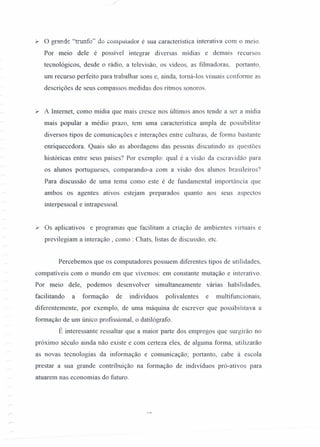 ~ o grande "trunfo" do computador é sua característica interativa com o meio.
Por meio dele é possível integrar diversas mídias e demais recursos
tecnológicos, desde o rádio, a televisão, os vídeos, as filmadoras, portanto,
um recurso perfeito para trabalhar sons e, ainda, torná-Ios visuais conforme as
descrições de seus compassos medidas dos ritmos sonoros.
)..- A Internet, como mídia que mais cresce nos últimos anos tende a ser a mídia
mais popular a médio prazo, tem uma característica ampla de possibilitar
diversos tipos de comunicações e interações entre culturas, de forma bastante
enriquecedora. Quais são as abordagens das pessoas discutindo as questões
históricas entre seus países? Por exemplo: qual é a visão da escravidão para
os alunos portugueses, comparando-a com a visão dos alunos brasileiros?
Para discussão de uma tema como este é de fundamental importância que
ambos os agentes ativos estejam preparados quanto aos seus aspectos
interpessoal e intrapessoal.
y Os aplicativos e programas que facilitam a criação de ambientes virtuais e
previlegiam a interação , como: Chats, listas de discussão, etc.
Percebemos que os computadores possuem diferentes tipos de utilidades,
compatíveis com o mundo em que vivemos: em constante mutação e interativo.
Por meio dele, podemos desenvolver simultaneamente várias habilidades,
facilitando a formação de indivíduos polivalentes e multifuncionais,
diferentemente, por exemplo, de uma máquina de escrever que possibiíitava a
formação de um único profissional, o datilógrafo.
É interessante ressaltar que a maior parte dos empregos que surgirão no
próximo século ainda não existe e com certeza eles, de alguma fonna, utilizarão
as novas tecnologias da informação e comunicação; portanto, cabe à escola
prestar a sua grande contribuição na formação de indivíduos pró-ativos para
atuarem nas economias do futuro.
 