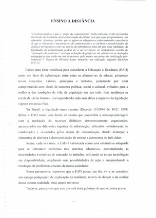.~,: .
ENSINO À DISTÂNCIA
"O extraordinário é que o "papa da comunicação" tenha tido uma visão (previsão)
tão lúcida do fenômeno da escolarização do futuro, sem que seja. propriamente, um
educador. Acontece, porém. que só agora os educadores estão tomando consciência
de que a educação é um processo de comunicação e as melhores possibilidades da
didática prospectiva estão na teoria da informação área em que atua Mcluhan. As
faculdades de comunicação podem vir a ser no futuro, as verdadeiras escolas de
'formação do professor ", se é que a função de professor vai sobreviver as mutações
pedagógicas que estão em vias de ocorrer, pelo menos nos países de civilização pós-
industria "1 (Lauro de Oliveira Lima, mutações em educação segundo Mcluhan
(/971))
Existe uma forte tendência para considerar a Educação à Distância (EAD)
como um fator de aglutinação entre estas as alternativas de educar, propondo
novos conceitos, valores, princípios e métodos, justamente por estar
comprometida com ideais de natureza política, social e cultural, voltados para a
melhoria das condições de vida da população em seu todo. Esta tendência se
revela de várias formas, correspondendo cada uma delas a aspectos da legislação
vigente em nosso País.
No Brasil, a legislação mais recente (Decreto 1102494 de 10/2/ 1998)
define a EAD como urna forma de ensino que possibilita a auto-aprendizagem
com a mediação de recursos didáticos sistematicamente organizados,
apresentados em diferentes suportes de informação, utilizados isoladamente ou
combinados e veiculados pelos meios de comunicação, dando destaque a
elementos de abertura à democratização do ensino e autonomia do indivíduo.
Assim, cada vez mais, a EAD é valorizada como uma alternativa adequada
para se introduzir melhorias nos sistemas educativos, contemplando as
necessidades evolutivas do mercado de trabalho, utilizando as novas tecnologias
em disponibilidade, ampliando suas possibilidades de ação e encaminhando a
resolução de problemas cruciais de nossa sociedade.
Nessa perspectiva, espera-se que a EAD possa, um dia, vir a se constituir
em espaço pedagógico de explicação da realidade, através do debate e da análise
dessa mesma realidade, num amplo universo.
Todavia, parece-nos que este dia está mais próximo do que se possa prever.
 