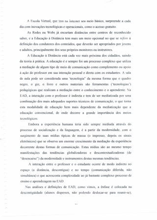 ".
A Escola Virtual, que tem na Internet seu meio básico, surpreende a cada
dia com inovações tecnológicas e operacionais, como o acesso gratuito.
As Redes ou Webs já encurtam distâncias entre centros de reconhecido
saber, e a Educação à Distância tem mais um meio opcional no que se refere à
definição dos condutores dos conteúdos, que deverão ser apropriados por jovens
e adultos, principalmente dos seus próprios monitores ou instrutores.
A Educação à Distância está cada vez mais próxima dos cidadãos, saindo
da teoria à prática. A educação é e sempre foi um processo complexo que utiliza
a mediação de algum tipo de meio de comunicação como complemento ou apoio
à ação do professor em sua interação pessoal e direta com os estudantes. A sala
de aula pode ser considerada uma 'tecnologia" da mesma forma que o quadro
negro, o giz, o livro e outros materiais são ferramentas ('tecnologias')
pedagógicas que realizam a mediação entre o conhecimento e o aprendente. Na
EAD, a interação com o professor é indireta e tem de ser mediatizada por uma
combinação dos mais adequados suportes técnicos de comunicação, o que toma
esta modalidade de educação bem mais dependente da mediatização que a
educação convencional, de onde decorre a grande importância dos meIOS
tecnológicos.
Embora a experiência humana teria sido sempre mediada através do
processo de socialização e da linguagem, é a partir da modernidade, com o
surgimento de suas mídias típicas de massa (o impresso, depois- os sinais
eletrônicos) que se observa um enorme crescimento da mediação da experiência
decorrente destas formas de comunicação. Estas mídias são ao mesmo tempo
manifestações das tendências globalizadoras e descontextualizadoras (de
"desencaixe") da modernidade e instrumentos destas mesmas tendências.
A interação entre o professor e o estudante ocorre de modo indireto no
espaço (a distância, descontígua) e no tempo (comunicação diferi da, não
simultânea) o que acrescenta complexidade ao já bastante complexo processo de
ensino e aprendizagem na EAD.
Nas análises e definições de EAD, como vimos, a ênfase é colocada na
descontigüidade (alunos dispersos, não podendo deslocar-se para reunir-se),
 