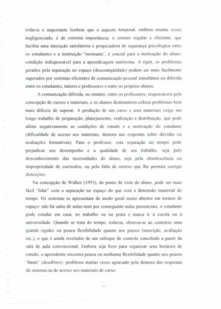 todavia é importante lembrar que o aspecto temporal, embora muitas vezes
negligenciado, é de extrema importância: o contato regular e eficiente, que
facilita uma interação satisfatória e propiciadora de segurança psicológica entre
os estudantes e a instituição "ensinante ', é crucial para a motivação do aluno,
condição indispensável para a aprendizagem autônoma. A rigor, os problemas
gerados pela separação no espaço (descontigüidade) podem ser mais facilmente
superados por sistemas eficientes de comunicação pessoal simultânea ou diferi da
entre os estudantes, tutores e professores e entre os próprios alunos.
A comunicação diferi da, no entanto, entre os professores, responsáveis pela
concepção de cursos e materiais, e os alunos destinatários coloca problemas bem
mais dificeis de superar. A produção de um curso e seus materiais exige um
longo trabalho de preparação, planejamento, realização e distribuição, que pode
afetar negativamente as condições de estudo e a motivação do estudante
(dificuldade de acesso aos materiais, demora nas respostas sobre dúvidas ou
avaliações formativas). Para o professor, esta separação no tempo pode
prejudicar seu desempenho e a qualidade de seu trabalho, seja pelo
desconhecimento das necessidades do aluno, seja pela obsolescência ou
impropriedade de currículos, ou pela falta de retorno que lhe permita corrigir
distorções.
Na concepção de Walker (1993), do ponto de vista do aluno, pode ser mais
fácil "lidar" com a separação no espaço do que com a dimensão imaterial do
tempo. Os sistemas se apresentam de modo geral muito abertos em termos de
espaço: não há salas de aulas nem por conseguinte aulas presenciais, o estudante
pode estudar em casa, no trabalho ou na praia e nunca ir à escola ou à
universidade. Quando se trata do tempo, todavia, observa-se ao contrário uma
grande rigidez ou pouca flexibilidade quanto aos prazos (inscrição, avaliação
etc.), o que é ainda revelador de um enfoque de controle concebido a partir da
sala de aula convencional. Embora seja livre para organizar seus horários de
estudo, o aprendente encontra pouca ou nenhuma flexibilidade quanto aos prazos
'fatais' (deadlines), problema muitas vezes agravado pela demora das respostas
do sistema ou de acesso aos materiais de curso.
 