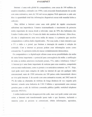 Ij~·l'.u.;KNE'I'
Internet é uma rede global de computadores, com cerca de 100 milhões de
usuários mundiais, estimados em 1998 e está crescendo freneticamente de acordo
com uma estimativa, mais de 300 mil novas páginas Web aparecem a cada sete
dias e a quantidade total das informações disponíveis nessa rede mundial dobra a
cada ano.
Mas, definir a Internet como uma rede global de rápido crescimento
subestima sua importância. Estamos testemunhando o nascimento da primeira
midia importante de massa desde a televisão: mais de 50% dos habitantes dos
Estados Unidos entre 16 e 34 anos de idade são usuários da Internet. Além disso,
ela não é simplesmente uma nova mídia de massa: é a primeira que envolve
computadores e utiliza dados digitalizados. Por essa razão, é mais interativa que
a TV o rádio e o jornal, que limitam a interação do usuário à seleção do
conteúdo. Com a internet as pessoas podem criar informações assim como
consumi-Ias. É a primeira mídia de massa verdadeiramente democrática.
Os computadores e a digitalização afetam essas novas possibilidades da mídia
de outra forma importante: o potencial para convergência da mídia. a unificação
de todas as mídias anteriores (incluindo jornais, TVs, rádio e telefones). Cético?' :
A Internet já é uma fonte importante de notícias para seus usuários, competindo
com as mais tradicionais, como os jornais e os noticiários noturnos na TV. Hoje,
você pode ouvir mais estações de rádio na internet do que em qualquer rádio
convencional, mais de 1500 emissoras em 100 países estão transmitindo shows
ao vivo pela Internet. E de acordo com uma estimativa recente, até 2002 mais de
5% de todas as chamadas de telefone de longa distância de voz viajarão pela
Internet, criando uma Indústria de USS 9 bilhões e apresentando uma ameaça
genuína para a rede de telefonia comutada pública (public switched telephone
network- PSTNV).
A mídia tradicional não desaparecerá tão cedo, mas você pode contar com uma
COIsa: a Internet está transformando quase tudo o que fazemos, incluindo a
maneira como as pessoas se comunicam, obtêm informações, aprendem,
 