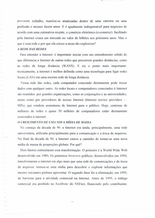 ,11,
procuram trabalho, mantêm-se amalizadas dentro de uma carreira ou uma
profissão e mesmo fazem amor. E é igualmente indispensável para negócios de
acordo com uma estimativa recente, o comércio eletrônico (e-comerce). facilitado
pela Internet criará um mercado no valor de bilhões nos próximos anos. Mas o
que é essa rede e por que ela cresce a taxas tão explosivas?
A REDE DAS REDES
Para entender a Internet. é importante iniciar com um entendimento sólido do
que diferencia a Internet de outras redes que percorrem grandes distâncias, como
as redes de longa distância (WANS). E eis o ponto mais importante:
tecnicamente, a internet é melhor definida como uma tecnologia para ligar redes
locais (LAN) em uma enorme rede de longa distância.
Nessa rede das redes, cada computador conectado diretamente pode trocar
dados com qualquer outro. As redes locais e computadores conectados à Internet
são mantidos por grandes organizações, como as corporações e as universidades,
assim como por provedores de acesso Internet (Internet service províders -
ISPs), que vendem assinaturas de Internet para o público. Hoje, centenas de
milhares de redes e quase 50 milhões de computadores estão diretamente
conectados à internet .
O CRESCIMENTO DE UMA NOVA MÍDIA DE MASSA
No começo da década de 90. a Internet era ainda, principalmente, uma rede
universitária, utilizada principalmente para a comunicação e a troca de arquivos.
No [mal da década de 90, a Internet estava a caminho de tomar-se uma nova
mídia de massa de proporções globais. Por quê?
Dois fatores estimularam essa transformação. O primeiro é a World Wide Web
desenvolvido em 1989. Os primeiros browsers gráficos, desenvolvidos em 1994,
transformaram a internet em algo mais que uma rede de comunicações e de troca
de arquivos: tomou-se uma rrúdia para descobrir e explorar informações que
mesmo iniciantes podiam aproveitar. O segundo fator foi a eliminação, em 1995,
de barreiras para a atividade comercial na Internet. Antes de 1995, o tráfego
comercial era proibido no backbonc do NSFnct, financiado pelo contribuinte.
 