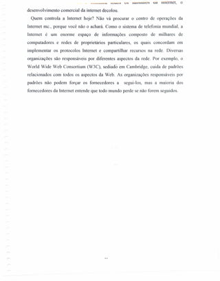 _ _ .~H~...."V UV o v o:> ;:'UU;:'lÚIV~ ua mternet, o
desenvolvimento comercial da internet decolou.
Quem controla a Internet hoje? Não vá procurar o centro de operações da
Internet mc., porque você não o achará. Como o sistema de telefonia mundial, a
Internet é um enorme espaço de informações composto de milhares de
computadores e redes de proprietários particulares, os quais concordam em
implemcntar os protocolos Internet e compartilhar recursos na rede. Diversas
organizações são responsáveis por diferentes aspectos da rede. Por exemplo, o
World Wide Web Consortium (W3C), sediadoem Cambridge, cuida de padrões
relacionados com todos os aspectos da Web. As organizações responsáveis por
padrões não podem forçar os fornecedores a segui-los, mas a maioria dos
fornecedores da Internet entende que todo mundo perde se não forem seguidos.
 