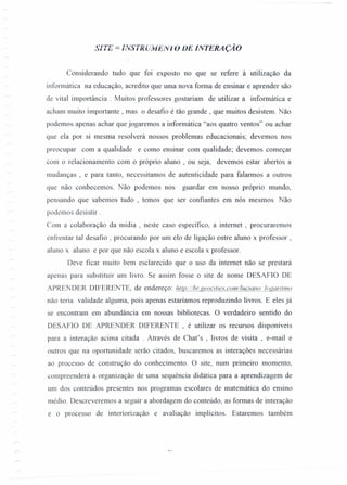 S/TE = nVSTRülviEIV10 DE INTERAÇÃO
Considerando tudo que foi exposto no que se refere à utilização da
informática na educação, acredito que uma nova forma de ensinar e aprender são
de vital importância . Muitos professores gostariam de utilizar a informática e
acham muito importante ,mas o desafio é tão grande, que muitos desistem. Não
podemos apenas achar que jogaremos a informática "aos quatro ventos" ou achar
que ela por si mesma resolverá nossos problemas educacionais; devemos nos
preocupar com a qualidade e como ensinar com qualidade; devemos começar
com o relacionamento com o próprio aluno, ou seja, devemos estar abertos a
mudanças , e para tanto, necessitamos de autenticidade para falarmos a outros
que não conhecemos. Não podemos nos guardar em nosso próprio mundo,
pensando que sabemos tudo , temos que ser confiantes em nós mesmos. Não
podemos desistir.
Com a colaboração da mídia , neste caso específico, a internet , procuraremos
enfrentar tal desafio, procurando por um elo de ligação entre aluno x professor,
aluno x aluno e por que não escola x aluno e escola x professor.
Deve ficar muito bem esclarecido que o uso da internet não se prestará
apenas para substituir um livro. Se assim fosse o site de nome DESAFIO DE
APRENDER DIFERENTE, de endereço: bJ1J2://f2ueocjtíes.com/luciano loggrilf!JQ
não teria validade alguma, pois apenas estaríamos reproduzindo livros. E eles já
se encontram em abundância em nossas bibliotecas. O verdadeiro sentido do
DESAFIO DE APRENDER DIFERENTE, é utilizar os recursos disponíveis
para a interação acima citada. Através de Chat's , livros de visita, e-mail e
outros que na oportunidade serão citados, buscaremos as interações necessárias
ao processo de construção do conhecimento. O site, num primeiro momento,
compreenderá a organização de uma sequência didática para a aprendizagem de
um dos conteúdos presentes nos programas escolares de matemática do ensino
médio. Descreveremos a seguir a abordagem do conteúdo, as formas de interação
e o processo de interiorização e avaliação implícitos. Estaremos também
 