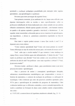 apontando a mediação peuagogica possibilitada pela interação entre sujeitos
aprendentes , sua aprendizagem e o professor.
Devemos para tanto prosseguir da seguinte forma:
Num primeiro momento, já no ambiente do site, lançar uma reflexão com
algumas interrogações sobre as escolas e, mais especificamente, sobre os
professores trabalhando de forma tradicional com o aluno sentado em sua carteira
olhando-o atentamente, falando apenas quando solicitado , com bastante matéria
no quadro e ele apenas copiando e gerando o inevitável, o desinteresse. E, em
seguida, tentar encaminhar a discussão para as novas maneiras de aprendizagem,
sua importância, e deixar os posteriores comentários registrados na lista de
discussão.
Para tanto o sujeito poderá acessar o menu Que escola é esta? E se
deparará com o texto abaixo:
"Como estamos aprendendo hoje? Como está nossa postura na escola?
Temos diferenças ao tipo de ensino dos nossos pais e até mesmo de nossos avós?
Você acha que a escola mudou? O que notamos é uma mudança no
espaço fisico, nossos boletins agora são informatizados. E dentro da sala ? Você
expõe ao professor suas dúvidas? Você tem contato com seu professor fora do
ambiente da sala de aula? Seu professor ouve suas sugestões e críticas? E Você,
já procurou mudar?"
Devemos mudar, professor e aluno , para caminharmos rumo a um novo
processo de ensino / aprendizagem.
Para o processo de ensino e conseqüente aprendizagem almejada,
adotaremos encaminhamentos metodológicos que compreendem o recUTSOà
história da matemática, o contexto da resolução de problemas e a utilização de
tecnologias. Cabe evidenciar que estes são possíveis caminhos apontados pelos
PCN s para a aprendizagem de conteúdos do programa de matemática. Cabe
evidenciar também que os diferentes conteúdos a serem ensinados/aprendidos de
modo a contribuir na formação do aluno como cidadão estarão compreendidos,
tais como:
a) FATUAIS: a nomenclatura de logaritmos atualmente adotada: log a N = b
 
