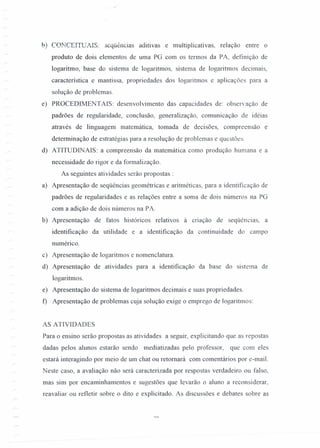 .:"
b) COl'-TCEITUAIS: seqüências aditivas e multiplicativas, relação entre o
produto de dois elementos de uma PG com os termos da PA, definição de
logaritmo, base do sistema de logaritmos, sistema de logaritmos decimais,
característica e rnantissa, propriedades dos logaritmos e aplicações para a
solução de problemas.
e) PROCEDIMENTAIS: desenvolvimento das capacidades de: observação de
padrões de regularidade, conclusão, generalização, comunicação de idéias
através de linguagem matemática, tomada de decisões, compreensão e
determinação de estratégias para a resolução de problemas e questões.
d) ATITUDINAIS: a compreensão da matemática como produção humana e a
necessidade do rigor e da formalização.
As seguintes atividades serão propostas :
a) Apresentação de seqüências geométricas e aritméticas, para a identificação de
padrões de regularidades e as relações entre a soma de dois números na PG
com a adição de dois números na PA.
b) Apresentação de fatos históricos relativos a criação de seqüências, a
identificação da utilidade e a identificação da continuidade do campo
numérico.
c) Apresentação de logaritmos e nomenclatura.
d) Apresentação de atividades para a identificação da base do sistema de
logaritmos.
e) Apresentação do sistema de logaritmos decimais e suas propriedades.
f) Apresentação de problemas cuja solução exige o emprego de logaritmos:
AS ATIVIDADES
Para o ensino serão propostas as atividades a seguir, explicitando que as repostas
dadas pelos alunos estarão sendo mediatizadas pelo professor, que com eles
estará interagindo por meio de um chat ou retomará com comentários por e-mail.
Neste caso, a avaliação não será caracterizada por respostas verdadeiro ou falso,
mas sim por encaminhamentos e sugestões que levarão o aluno a reconsiderar,
reavaliar ou refletir sobre o dito e explicitado. As discussões e debates sobre as
 