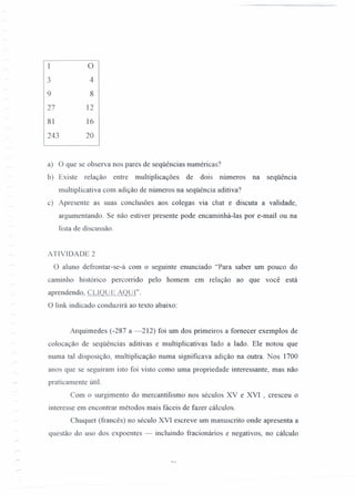 1 O
3 4
9 8
27 12
81 16
243 20
a) O que se observa nos pares de seqüências numéricas?
b) Existe relação entre multiplicações de dois números na seqüência
multiplicativa com adição de números na seqüência aditiva?
c) Apresente as suas conclusões aos colegas via chat e discuta a validade,
argumentando. Se não estiver presente pode encaminhá-Ias por e-mail ou na
lista de discussão.
ATIVIDADE 2
O aluno defrontar-se-á com o seguinte enunciado "Para saber um pouco do
caminho histórico percorrido pelo homem em relação ao que você está
aprendendo, CLIQUE AQUi".
O link indicado conduzirá ao texto abaixo:
Arquimedes (-287 a -212) foi um dos primeiros a fornecer exemplos de
colocação de seqüências aditivas e multiplicativas lado a lado. Ele notou que
numa tal disposição, multiplicação numa significava adição na outra. Nos 1700
anos que se seguiram isto foi visto como uma propriedade interessante, mas não
praticamente útil.
Com o surgimento do mercantilismo nos séculos XV e XVI , cresceu o
interesse em encontrar métodos mais fáceis de fazer cálculos.
Chuquet (francês) no século XVI escreve um manuscrito onde apresenta a
questão do uso dos expoentes - incluindo fracionários e negativos, no cálculo
 