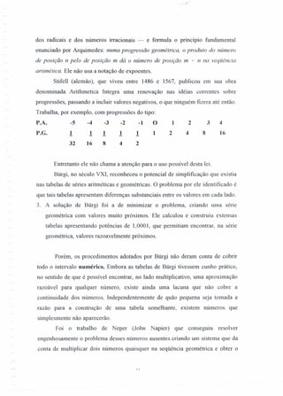 dos radicais e dos números irracionais - e formula o princípio fundamental
enunciado por Arquimedes: numa progressão geométrica, o produto do número
de posição n pelo de posição m dá o número de posição m + n na seqüência
aritmética. Ele não usa a notação de expoentes.
Stifell (alemão), que viveu entre 1486 e 1567, publicou em sua obra
denominada Arithmetica Integra uma renovação nas idéias correntes sobre
progressões, passando a incluir valores negativos, o que ninguém fizera até então.
Trabalha, por exemplo, com progressões do tipo:
P.A. -5 -4 -3 -2 -1 O 1 2 3 4
P.G. 1 1 1 1 1 1 2 4 8 16
32 16 8 4 2
Entretanto ele não chama a atenção para o uso possível desta lei.
Bürgi, no século VXI, reconheceu o potencial de simplificação que existia
nas tabelas de séries aritméticas e geométricas. O problema por ele identificado é
que tais tabelas apresentam diferenças substanciais entre os valores em cada lado.
3. A solução de Bürgi foi a de minimizar o problema, criando uma série
geométrica com valores muito próximos. Ele calculou e construiu extensas
tabelas apresentando potências de 1,0001, que permitiam encontrar, na série
geométrica, valores razoavelmente próximos.
Porém, os procedimentos adotados por Bürgi não deram conta de cobrir
todo o intervalo numérico. Embora as tabelas de Bürgi tivessem cunho prático,
no sentido de que é possível encontrar, no lado multiplicativo, uma aproximação
razoável para qualquer número, existe ainda uma lacuna que não cobre a
continuidade dos números. Independentemente de quão pequena seja tomada a
razão para a construção de uma tabela semelhante, existem números que
simplesmente não aparecerão.
Foi o trabalho de Neper (Jobn Napier) que conseguiu resolver
engenhosamente o problema desses números ausentes criando um sistema que da
conta de multiplicar dois números quaisquer na seqüência geométrica e obter o
 