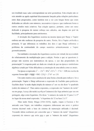 seu resultado num valor correspondente na série geométrica. Esta criação não só
veio atender ao apelo espiritual discretamente lançado pelas relações particulares
entre duas progressões, como também tem a ver com longas horas que eram
dedicadas ao cálculo com números, necessários à época e que roubavam horas a
outros estudos mais criativos. Sua criação aparece, portanto, corno um ramo
dedicado à pesquisa do menor esforço nos cálculos, um dogma em prol da
facilidade, principalmente para astrônomos.
A invenção dos logaritmos ocorreu na mesma época por Burgi e Napier
embora um não soubesse da pesquisa do outro. Porém, foi a Napier atribuída a
pnmazia. O que diferencia os trabalhos dos dois é que Burgi enfrentou o
problema da continuidade do campo numérico aritmeticamente e Napier
geometricamente.
Na realidade a invenção dos logaritmos ocorreu em virtude da necessidade
do rebaixamento da multiplicação para a adição. Porém o que se questiona é:
porque não ocorreu aos matemáticos da época, o uso das propriedades da
potenciação? A resposta pode ser dada em virtude de que na época o simbolismo
algébrico criado por Viête dificultava a construção de uma tabela corno as atuais.
Na época a expressão x5
_ 15x4
+ 85x4
-225 x2
+ 274x = 120 era escrita da
seguinte forma IQC- 15QQ + 85C- 225Q + 274P ae J 20.
Um outro motivo era a ausência de uma forma cômoda para indicar e ler a
potenciação. Napier e Bürgi utilizavam a expressão de Euclides para potências.
Euclides dizia "a razão dupla (tripla) do número a" em vez de dizer "o quadrado
(cubo) do número a". Para outros expoentes, a expressão era "numero da razão"
ou em grego, ÀOY0/-1(da razão) ap1:8/-1oa"(número) (ler lógu aritmós) que soa em
português, algo como logaritmo. Ele dizia: "o número da razão de 32 para 2 é 5"
no lugar da nossa atual expressão: "o logaritmo de 32 na base 2 é 5"
Mais tarde Heruy Briggs (1561-1630), inglês, viajou à Escócia e fez
amizade com Neper, em trabalhos conjuntos elaboraram um novo e prático
sistema decimal onde a base do sistema de numeração utilizada é decimal.
Trocando idéias acabaram por concordar que o "número da razão" (logaritmo-
expoente) do número um seria zero e que o "número da razão" (logaritmo-
 