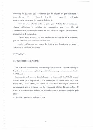 expoente) de dez sena um e acabaram por dar ongem ao que atualmente é
conhecido por 100° = 1 - 10g!1)1 = O e 101
= 10 - 10glO 10 = 1.. E assim
apareceram os logaritmos decimais ou de base 10.
Convém uma reflexão, antes de prosseguir. A falta de um simbolismo
cômodo dificultava o trabalho dos matemáticos que, por falta de
contexrualização, tomou-se hermético aos não iniciados, empena enormemente a
aprendizagem da matemática.
Vamos agora conhecer em que resultados estas descobertas resultaram e
qual sua utilidade para o cálculo com números.
Após verificarmos um pouco da história dos logarítmos, o aluno é
convidado a continuar navegando.
ATIVIDADE 3
DEFfNIÇÃO DE LOGARÍTMO
Com as tabelas anteriormente trabalhadas podemos adotar a seguinte definição:
Logaritmo de um número na seqüência geométrica é o seu correspondente na série aritmética
ATIVIDADE 4
Continuando a observação das tabelas, através do menu LOGARÍTMO na qual
contém uma parte explicativa , e a disposição do aluno uma importante
ferramenta , o menu CHAT, que poderá ser acessado em horário pré determinado
para interação com o professor que lhe responderá sobre as dúvidas on line . O
e-mail e o chat também poderão ser utilizados para os retornos desejados pelo
aluno
As seguintes perguntas serão propostas:
 