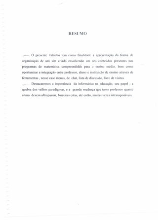 RESUIVIO
-+> o presente trabalho tem como finalidade a apresentação da forma de
organização de um site criado envolvendo um dos conteúdos presentes nos
programas de matemática compreendid1is para o ensino médio. bem como
oportunizar a integração entre professor, aluno e instituição de ensino através de
ferramentas , nesse caso menus, de chat, lista de discussão, livro de visitas.
'é-- Destacaremos a importância da informática na educação, seu papel ; a
quebra dos velhos paradigmas, e a grande mudança que tanto professor quanto
aluno devem ultrapassar, barreiras estas, até então, muitas vezes intransponíveis.
 