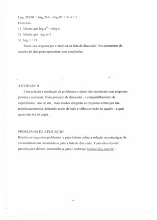 Log, 243/81 = log, 243- log, 81 = 5- 4 = 1
Exercício
1) Mostre que log alI = nlog a
2) Mostre que 10& a=1
3) 10& 1 = O
Envie sua resposta por e-mail ou na lista de discussão. Nos momentos de
sessões de chat pode apresentar suas conclusões.
ATIVIDADE 8
Com relação a resolução de problemas o aluno não encontrará suas respostas
prontas e acabadas. Num processo de discussão, e compartilhamento de
experiências, não só um , mais muitos chegarão as respostas certas por sua
própria autonomia, deixando assim de lado a velha correção no quadro, a qual
quem não faz só copia.
PROBLEMAS DE APLICAÇÃO
Resolva os seguintes problemas e para debater sobre a solução ou estratégias de
encaminhamento encaminhe-a para a lista de discussão. Caso não encontre
parceria para debate, encaminhe-a para o endereço (ediluci@ig.com.br) :.
 