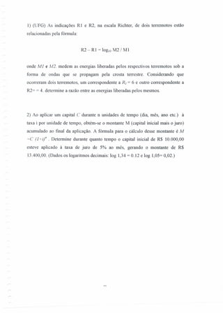 1) (UFG) As indicações RI e R2, na escala Richter, de dois terremotos estão
relacionadas pela fórmula:
R2 - RI = IOglO M2 I M 1
onde Ml e M2. medem as energias liberadas pelos respectivos terremotos sob a
forma de ondas que se propagam pela crosta terrestre. Considerando que
ocorreram dois terremotos, um correspondente a Ri = 6 e outro correspondente a
R2= = 4. determine a razão entre as energias liberadas pelos mesmos.
2) Ao aplicar um capital C durante n unidades de tempo (dia, mês, ano etc.) à
taxa i por unidade de tempo, obtém-se o montante M (capital inicial mais o juro)
acumulado ao [mal da aplicação. A fórmula para o cálculo desse montante é M
=C (J+i;n . Determine durante quanto tempo o capital inicial de R$ 10.000,00
esteve aplicado à taxa de juro de 5% ao mês, gerando o montante de R$
13.400,00. (Dados os logaritmos decimais: log 1,34 = 0.12 e log 1,05= 0,02.)
 