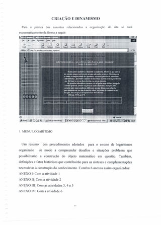 CRIAÇÃO E DINAMISMO
Para a prática dos assuntos relacionados a organização do site se dará
esquematicamente da forma a seguir:
1. MENU LOGARÍTIJt10
Um resumo dos procedimentos adotados para o ensmo de logarítimos
organizado de modo a compreender desafios e situações problema que
possibilitarão a construção do objeto matemático em questão. Também,
definições e fatos históricos que contribuirão para as sínteses e complementações
necessárias à construção do conhecimento. Contém 6 anexos assim organizados:
ANEXO 1: Com a atividade 1
ANEXO lI: Com a atividade 2
ANEXO 11I:Com as atividades 3,4 e 5
ANEXO IV: Com a atividade 6
 