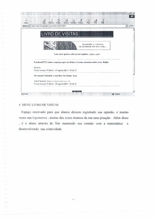 Amlléliti~ ) f'iÚi)'llHÚ
de aCfrSSOS em seu site ...
- -- - - - -
LIVRO DE VISITAS ' "
C.1S0 você queira colocar seu re9istlO, c:jiuu", ."mil
P':lIabélls!~!!!! E nunca esqueça (11Ieeu. BIlIflO e Luana amamos multo você. Beijos
Edilaine
Ponta Grossa, Pr Brasil- 27-agost0-2001 /16:20:47
Oi l.uclauo Testando o seu lívro de visiras. JO.l0
Joao Fracasso <jftª_Ç·~53ü@zip~nJàil.çom.br>
Ponta Grossa, Pr Brasil- 25-agosto-2001 /16:05:21
:niI'Oone .
'iPa.'ll.t.1
4, MENU LIVRO DE VISITAS
Espaço reservado para que alunos deixem registrado sua opinião, e muitas
vezes sua logomarca , muitas das vezes tiramos da rua uma pixação . Além disso
, é o aluno através do Site mantendo seu contato com a matemática e
desenvolvendo sua criatividade.
 