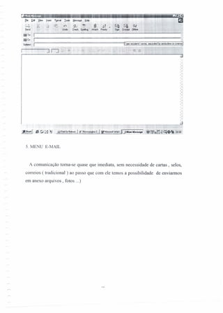 fie reit ~IeW [nsert F2(mot loob Mcssoge tiep
. ~ -- --.............~
1 :' i .~ P.iA ",,: {(t Me- 1.' ,tii- ...> h -a ~~ 041.~.1 ~J .. ~
Send ::::l ;:'~:' é".'.!~. Urnb i c:heck s~ lAtt4cl1
---- -- -~---~ -
mTo: I
m~: Ir-------------------~------------~--------------~--------~
Subject I
~~~. ~
Sigl EI'JC!YPl Olflro
. _ fi·x
3n~:!iIl I
5. MENU E-MAIL
A comunicação toma-se quase que imediata, sem necessidade de cartas, selos,
correios ( tradicional ) ao passo que com ele temos a possibilidade de enviarmos
em anexo arquivos, fotos ...)
 