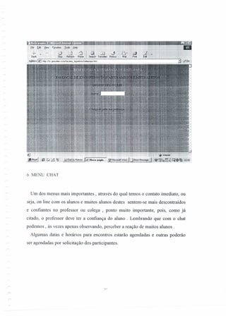 6. MENU CHAT
Um dos menus mais importantes, através do qual temos o contato imediato, ou
seja, on line com os alunos e muitos alunos destes sentem-se mais descontraídos
e confiantes no professor ou colega , ponto muito importante, pois, como já
citado, o professor deve ter a confiança do aluno . Lembrando que com o chat
podemos, às vezes apenas observando, perceber a reação de muitos alunos.
Algumas datas e horários para encontros estarão agendadas e outras poderão
ser agendadas por solicitação dos participantes.
 