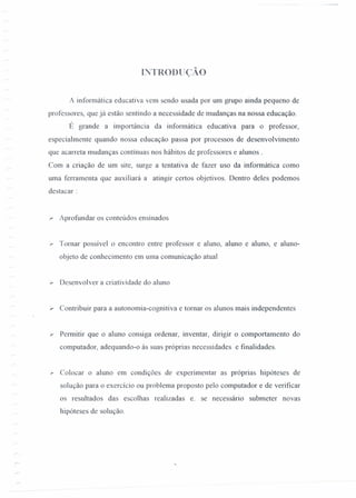 INTRODUçAo
A informática educativa vem sendo usada por um grupo ainda pequeno de
professores, que já estão sentindo a necessidade de mudanças na nossa educação.
É grande a importância da infonnática educativa para o professor,
especialmente quando nossa educação passa por processos de desenvolvimento
que acarreta mudanças contínuas nos hábitos de professores e alunos.
Com a criação de um site, surge a tentativa de fazer uso da informática como
uma ferramenta que auxiliará a atingir certos objetivos. Dentro deles podemos
destacar:
.,.. Aprofundar os conteúdos ensinados
r Tomar possível o encontro entre professor e aluno, aluno e aluno, e aluno-
objeto de conhecimento em uma comunicação atual
)r Desenvolver a criatividade do aluno
.,.. Contribuir para a autonomia-cognitiva e tomar os alunos mais independentes
r Permitir que o aluno consiga ordenar, inventar, dirigir o comportamento do
computador, adequando-o às suas próprias necessidades e fmalidades.
r: Colocar o aluno em condições de experimentar as próprias hipóteses de
solução para o exercício ou problema proposto pelo computador e de verificar
os resultados das escolhas realizadas e. se necessário submeter novas
hipóteses de solução.
 