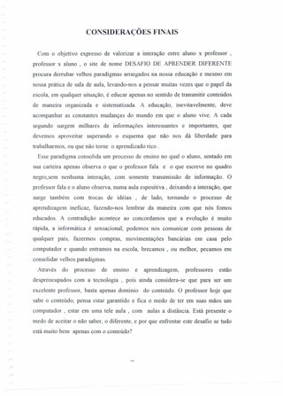 CONSIDERAÇÕES FINAIS
Com o objetivo expresso de valorizar a interação entre aluno x professor ,
professor x aluno , o site de nome DESAFIO DE APRENDER DIFERENTE
procura derrubar velhos paradigmas arraigados na nossa educação e mesmo em
nossa prática de sala de aula, levando-nos a pensar muitas vezes que o papel da
escola, em qualquer situação, é educar apenas no sentido de transmitir conteúdos
de maneira organizada e sistematizada. A educação, inevitavelmente, deve
acompanhar as constantes mudanças do mundo em que o aluno vive. A cada
segundo surgem milhares de informações interessantes e importantes, que
devemos aproveitar superando o esquema que não nos dá liberdade para
trabalharmos, ou que não tome o aprendizado rico .
Esse paradigma consolida um processo de ensino no qual o aluno, sentado em
sua carteira apenas observa o que o professor fala e o que escreve no quadro
negro,sem nenhuma interação, com somente transmissão de informação. O
professor fala e o aluno observa, numa aula espositiva , deixando a interação, que
surge também com trocas de idéias , de lado, tomando o processo de
aprendizagem ineficaz, fazendo-nos lembrar da maneira com que nós fomos
educados. A contradição acontece ao concordamos que a evolução é muito
rápida, a informática é sensacional, podemos nos comunicar com pessoas de
qualquer país, fazermos compras, movimentações bancárias em casa pelo
computador e quando entramos na escola, brecamos , ou melhor, pecamos em
consolidar velhos paradigmas.
Através do processo de ensmo e aprendizagem, professores estão
despreocupados com a tecnologia , pois ainda considera-se que para ser um
excelente professor, basta apenas domínio do conteúdo. O professor hoje que
sabe o conteúdo, pensa estar garantido e fica o medo de ter em suas mãos um
computador , estar em uma tele aula ,com aulas a distância. Está presente o
medo de aceitar o não saber, o diferente, e por que enfrentar este desafio se tudo
está muito bem apenas com o conteúdo?
 