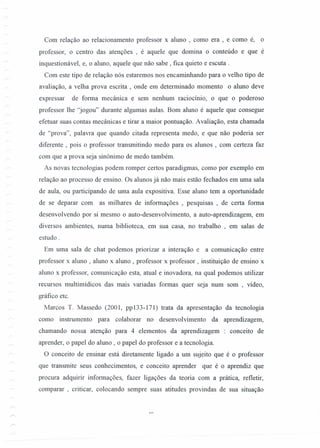 Com relação ao relacionamento professor x aluno , como era , e como é, o
professor, o centro das atenções , é aquele que domina o conteúdo e que é
inquestionável, e, o aluno, aquele que não sabe, fica quieto e escuta.
Com este tipo de relação nós estaremos nos encaminhando para o velho tipo de
avaliação, a velha prova escrita , onde em determinado momento o aluno deve
expressar de forma mecânica e sem nenhum raciocínio, o que o poderoso
professor lhe ''jogou'' durante algumas aulas. Bom aluno é aquele que consegue
efetuar suas contas mecânicas e tirar a maior pontuação. Avaliação, esta chamada
de "prova", palavra que quando citada representa medo, e que não poderia ser
diferente , pois o professor transmitindo medo para os alunos , com certeza faz
com que a prova seja sinônimo de medo também.
As novas tecnologias podem romper certos paradigmas, como por exemplo em
relação ao processo de ensino. Os alunos já não mais estão fechados em uma sala
de aula, ou participando de uma aula expositiva. Esse aluno tem a oportunidade
de se deparar com as milhares de informações , pesquisas , de certa forma
desenvolvendo por si mesmo o auto-desenvolvimento, a auto-aprendizagem, em
diversos ambientes, numa biblioteca, em sua casa, no trabalho , em salas de
estudo.
Em uma sala de chat podemos priorizar a interação e a comunicação entre
professor x aluno, aluno x aluno, professor x professor, instituição de ensino x
aluno x professor, comunicação esta, atual e inovadora, na qual podemos utilizar
recursos multimídicos das mais variadas formas quer seja num som , vídeo,
gráfico etc.
Marcos T. Massedo (2001, pp133-171) trata da apresentação da tecnologia
como instrumento para colaborar no desenvol vimento da aprendizagem,
chamando nossa atenção para 4 elementos da aprendizagem : conceito de
aprender, o papel do aluno, o papel do professor e a tecnologia.
O conceito de ensinar está diretamente ligado a um sujeito que é o professor
que transmite seus conhecimentos, e conceito aprender que é o aprendiz que
procura adquirir informações, fazer ligações da teoria com a prática, refletir,
comparar , criticar, colocando sempre suas atitudes provindas de sua situação
 