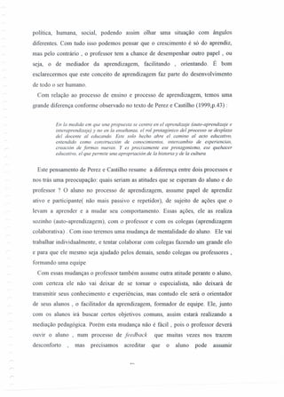 política, humana, social, podendo aSSIm olhar uma situação com ângulos
diferentes. Com tudo isso podemos pensar que o crescimento é só do aprendiz,
mas pelo contrário , o professor tem a chance de desempenhar outro papel , ou
seja, o de mediador da aprendizagem, facilitando , orientando. É bom
esclarecermos que este conceito de aprendizagem faz parte do desenvolvimento
de todo o ser humano.
Com relação ao processo de ensino e processo de aprendizagem, temos uma
grande diferença conforme observado no texto de Perez e Castilho (1999,p.43) :
En Ia medida em que una propuesta se centra en el aprendizaje (auto-aprendizaje e
interaprendizaje) y no en Ia ensehanza, el rol protagonico del processo se desplaza
del docente al educando. Este solo hecho abre el camino al acto educativo,
entendido como construcción de conocimientos, intercambio de esperiencias,
creacion de formas nuevas. Y es precisamente ese protagonismo, ese quehacer
educativo, el que permite una apropnacion de Ia historia y de Ia cultura.
Este pensamento de Perez e Castilho resume a diferença entre dois processos e
nos trás uma preocupação: quais seriam as atitudes que se esperam do aluno e do
professor ? O aluno no processo de aprendizagem, assume papel de aprendiz
ativo e participante/ não mais passivo e repetidor), de sujeito de ações que o
levam a aprender e a mudar seu comportamento. Essas ações, ele as realiza
sozinho (auto-aprendizagem), com o professor e com os colegas (aprendizagem
colaborativa) . Com isso teremos uma mudança de mentalidade do aluno. Ele vai
trabalhar individualmente, e tentar colaborar com colegas fazendo um grande elo
e para que ele mesmo seja ajudado pelos demais, sendo colegas ou professores,
formando uma equipe.
Com essas mudanças o professor também assume outra atitude perante o aluno,
com certeza ele não vai deixar de se tomar o especialista, não deixará de
transmitir seus conhecimento e experiências, mas contudo ele será o orientador
de seus alunos , o facilitador da aprendizagem, formador de equipe. Ele, junto
com os alunos irá buscar certos objetivos comuns, assim estará realizando a
mediação pedagógica. Porém esta mudança não é fácil, pois o professor deverá
ouvir o aluno , num processo de feedback que muitas vezes nos trazem
desconforto mas precisamos acreditar que o aluno pode assurnrr
 