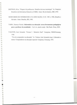 SEMINÁRIOS DE INFORMÁTICA NA EDUCAÇÃO, I E 11. 1981 e 1982; Brasília e
Salvador. Anais. Brasília, SEI, 1982.
ROITMAN, Riva. "Preparo de professores: Desafios da nova tecnologia". In: Simpósio
Brasileiro de Informática Educativa (I SBIE). Anais. Rio de Janeiro, SBC,1990.
TAJRA, Sanmya Feitosa. Informática na educação: novas ferramentas pedagógicas
para o professor da atualidade - 2.ed. rev.,atual.e ampl.- São Paulo: Érica, 2000.
VALENTE, José Armando. "Formar I : Relatório final". Campinas, NIEDlUnicamp,
1988.
"Uso do computador na educação". In: Valente, José Armando (org.). Liberando a
mente: Computadores na educação especial. Campinas, Unicamp, 1991.
-
•
 