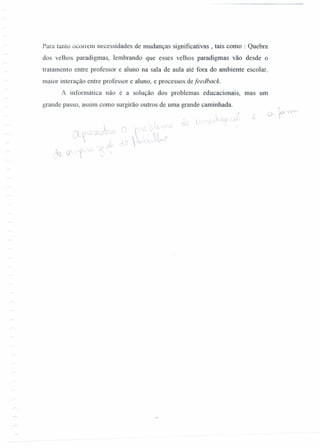 Para tanto ocorrem necessidades de mudanças significativas, tais como : Quebra
dos velhos paradigmas, lembrando que esses velhos paradigmas vão desde o
tratamento entre professor e aluno na sala de aula até fora do ambiente escolar,
maior interação entre professor e aluno, e processos defeedback.
A informática não é a solução dos problemas educacionais, mas um
grande passo, assim como surgirão outros de uma grande caminhada.
 