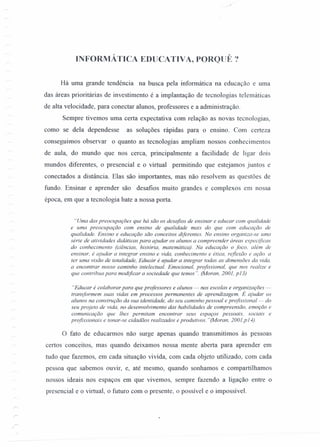 .. ;':
INFORMÁTICA EDUCATIVA, PORQlJÊ?
Há uma grande tendência na busca pela infonnática na educação e uma
das áreas prioritárias de investimento é a implantação de tecnologias telemáticas
de alta velocidade, para conectar alunos, professores e a administração.
Sempre tivemos uma certa expectativa com relação as novas tecnologias,
como se dela dependesse as soluções rápidas para o ensino. Com certeza
conseguimos observar o quanto as tecnologias ampliam nossos conhecimentos
de aula, do mundo que nos cerca, principalmente a facilidade de ligar dois
mundos diferentes, o presencial e o virtual permitindo que estejamos juntos e
conectados a distância. Elas são importantes, mas não resolvem as questões de
fundo. Ensinar e aprender são desafios muito grandes e complexos em nossa
época, em que a tecnologia bate a nossa porta.
"Uma das preocupações que há são os desafios de ensinar e educar com qualidade
e uma preocupação com ensino de qualidade mais do que com educação de
qualidade. Ensino e educação são conceitos diferentes. No ensino organiza-se uma
série de atividades didáticas para ajudar os alunos a compreender áreas especificas
do conhecimento (ciências, história, matemática). Na educação o foco. além de
ensinar, é ajudar a integrar ensino e vida, conhecimento e ética, reflexão e ação. a
ter uma visão de totalidade, Educar é ajudar a integrar todas as dimensões da vida.
a encontrar nosso caminho intelectual. Emocional, profissional, que nos realize e
que contribua para modificar a sociedade que temos". (Moran, 2001, p13)
"Educar é colaborar para que professores e alunos - nas escolas e organizações -
transformem suas vidas em processos permanentes de aprendizagem. É ajudar os
alunos na construção da sua identidade, do seu caminho pessoal e profissional - do
seu projeto de vida, no desenvolvimento das habilidades de compreensão, emoção e
comunicação que lhes permitam encontrar seus espaços pessoais, sociais e
profissionais e tonar-se cidadãos realizados e produtivos. "(Moran, 2001,p14).
o fato de educarmos não surge apenas quando transmitimos às pessoas
certos conceitos, mas quando deixamos nossa mente aberta para aprender em
tudo que fazemos, em cada situação vivida, com cada objeto utilizado, com cada
pessoa que sabemos ouvir, e, até mesmo, quando sonhamos e compartilhamos
nossos ideais nos espaços em que vivemos, sempre fazendo a ligação entre o
presencial e o virtual, o futuro com o presente, o possível e o impossível.
 
