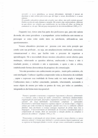 aprender. Q nossa ignorância, as nossas dificuldades. Aprender é passar da
incerteza a uma certeza provisoria que dá lugar a novas descobertas e a novas
sínteses.
Os grandes educadores atraem não só pelas suas idéias, mas pelo contato pessoal.
Dentro oufora da aula chamam a atenção. Há sempre algo surpreendente. diferente
no que dizem. nas relações que estabelecem, na sua forma de olhar, na forma de
comunicar-se. de agir. São um poço inesgotável de descobertas(Moran 2000, p 17).
Enquanto isso, temos uma boa parte dos professores que, para não saírem
da moda, são como gravadores e acompanham certas tendências sem mesmo se
preocupar se estas estão sendo úteis ou satisfazem, utilizando-as sem
questionamentos .
Nossos educadores precisam ser pessoas com uma certa posição que
condiz com sua profissão, ou seja, um amadurecimento intelectual, emocional,
comunicacional e ético, que facilite todo o processo de organizar a
aprendizagem. Há a necessidade desses mesmos educadores serem abertos para
mudanças, valorizando as questões afetivas, enaltecendo a busca e não o
resultado pronto; o estímulo e não a repreensão, o apoio e não a critica,
estabelecendo formas democráticas de pesquisa e de comunicação.
Nós não possuímos um conhecimento em partes, muito pelo contrário, ele
está interligado. Conhecer significa compreender todas as dimensões da realidade
, captar e expressar essa totalidade de forma cada vez mais ampla e integral. ,. ,_,
Conhecemos mais e melhor conectando, juntando, relacionando, acessando o
nosso objeto de ensino por todos os pontos de vista, por todos os caminhos, ,,.,.
integrando-os da forma mais rica possível.
"Pensar é aprender a raciocinar, a organizar 1ogicamente o discurso. submetendo-
o a critérios. como a busca de razões convincentes. inferências fundamentadas.
organização de explicação, descrição e argumentos coerentes. Ler, escrever. ouvir e
calcular são mega=habilidades incrivelmente complexas a sofisticadas.
Desenvolver a habilidade linguistica significa adquirir. ao mesmo tempo, a lógica e
sintaxe que estão inseridas na linguagem. Quanto mais rico é o ambiente cultural
familiar. mais facilmente a criança consegue organizar de forma mais rica a
linguagem. O desenvolvimento de habilidades de raciocínio é fundamental para a
compreensão do mundo, Além do raciocínio a emoção facilita ou complica o
processo do conhecer" (Lipman. 1992, p. 47).
"Processamos a informação de várias formas. segundo o nosso objetivo e o nosso
universo cultural. A forma mais habitual é o processamento làgico-sequencial, que
se expressa na linguagem falada e escrita. em que vamos construindo o sentido aos
 