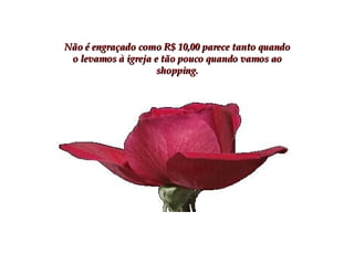 Não é engraçado como R$ 10,00 parece tanto quando o levamos à igreja e tão pouco quando vamos ao shopping. 