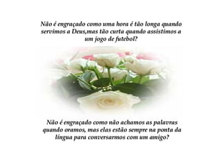 Não é engraçado como uma hora é tão longa quando servimos a Deus,mas tão curta quando assistimos a um jogo de futebol? Não é engraçado como não achamos as palavras quando oramos, mas elas estão sempre na ponta da língua para conversarmos com um amigo? 