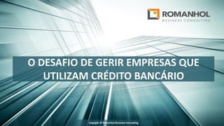 O DESAFIO DE GERIR EMPRESAS QUE
UTILIZAM CRÉDITO BANCÁRIO
Copyigth © Romanhol Business Consulting
 