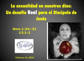 La sexualidad en nuestros días:
Un desafío Real para el Discípulo de
              Jesús
   Rom.1:24:-32
      12:1-2




    Febrero 14, 2010
 