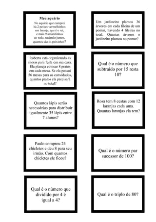 Meu aquário
No aquário que comprei
há 2 peixes vermelhinhos
um laranja, que é o rei,
e mais 9 amarelinhos
ao todo, nadando juntos,
quantos são os peixinhos?
Um jardineiro plantou 36
árvores em cada fileira de um
pomar, havendo 4 fileiras no
total. Quantas árvores o
jardineiro plantou no pomar?
Roberta está organizando as
mesas para festa em sua casa.
Ela planeja colocar 8 pratos
em cada mesa. Se ela possui
56 mesas para os convidados,
quantos pratos ela precisará
no total?
Qual é o número que
subtraído por 15 resta
10?
Quantos lápis serão
necessários para distribuir
igualmente 35 lápis entre
7 alunos?
Rosa tem 8 cestas com 12
laranjas cada uma.
Quantas laranjas ela tem?
Paulo comprou 24
chicletes e deu 8 para seu
irmão. Com quantos
chicletes ele ficou?
Qual é o número par
sucessor de 100?
Qual é o número que
dividido por 4 é
igual a 4?
Qual é o triplo de 80?
 