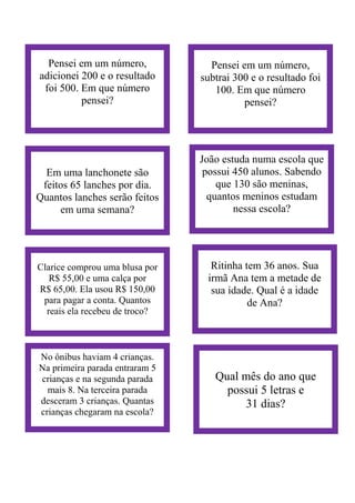 Pensei em um número,
adicionei 200 e o resultado
foi 500. Em que número
pensei?
Pensei em um número,
subtrai 300 e o resultado foi
100. Em que número
pensei?
Em uma lanchonete são
feitos 65 lanches por dia.
Quantos lanches serão feitos
em uma semana?
João estuda numa escola que
possui 450 alunos. Sabendo
que 130 são meninas,
quantos meninos estudam
nessa escola?
Clarice comprou uma blusa por
R$ 55,00 e uma calça por
R$ 65,00. Ela usou R$ 150,00
para pagar a conta. Quantos
reais ela recebeu de troco?
Ritinha tem 36 anos. Sua
irmã Ana tem a metade de
sua idade. Qual é a idade
de Ana?
No ônibus haviam 4 crianças.
Na primeira parada entraram 5
crianças e na segunda parada
mais 8. Na terceira parada
desceram 3 crianças. Quantas
crianças chegaram na escola?
Qual mês do ano que
possui 5 letras e
31 dias?
 