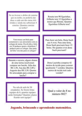 Jogando, brincando e aprendendo matemática.
Se eu tivesse o dobro de canetas
que eu tenho, eu poderia dar
duas a cada um dos meus três
irmãos e ainda me sobrariam 4
canetas. Quantas canetas
eu tenho?
Renata tem 90 figurinhas.
Gilberto tem 15 figurinhas a
menos que Renata. Quantas
figurinhas Gilberto tem?
Vera trouxe um bolo para
comemorar o seu aniversário com os
colegas de turma. Ela dividiu o bolo
em 10 pedaços iguais e distribuiu 7
pedaços para os colegas. Que parte
do bolo vera deu para os colegas?
Para fazer um bolo, Dona Sueli
usa 4 ovos. Para uma festa,
Dona Sueli precisará fazer 15
bolos. De quantos ovos dona
Sueli precisará?
Durante o recreio, alguns alunos
de uma turma resolveram
comprar um lanche. Júlia deu
R$ 1,50, Ana deu R$ 2,00 e
Augusto deu R$ 3,50. Quanto
foi arrecadado para comprar o
lanche?
Dona Laurinha comprou 42
metros de tecido para costurar
igualmente 7 vestidos. Quantos
metros de tecido terá cada
vestido?
Na sala de aula há 30
estudantes. Se forem feitas
equipes de 6, quantas equipes
serão formadas? Quantos alunos
ficarão sem equipe?
Qual o valor do 8 no
número 802?
 