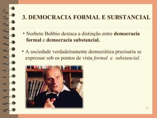 11
3. DEMOCRACIA FORMAL E SUBSTANCIAL
• Norbeto Bobbio destaca a distinção entre democracia
formal e democracia substancial.
• A sociedade verdadeiramente democrática precisaria se
expressar sob os pontos de vista formal e substancial.