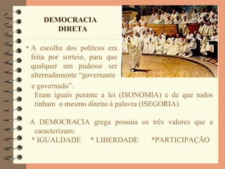 DEMOCRACIA
DIRETA
• A escolha dos polítcos era
feita por sorteio, para que
qualquer um pudesse ser
alternadamente “governante
e governado”.
Eram iguais perante a lei (ISONOMIA) e de que todos
tinham o mesmo direito à palavra (ISEGORIA).
A DEMOCRACIA grega possuia os três valores que a
caracterizam:
* IGUALDADE * LIBERDADE *PARTICIPAÇÃO