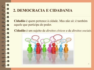 9
Cidadão é quem pertence à cidade. Mas não só: é também
aquele que participa do poder.
2. DEMOCRACIA E CIDADANIA
Cidadão é um sujeito de direitos cívicos e de direitos sociais.